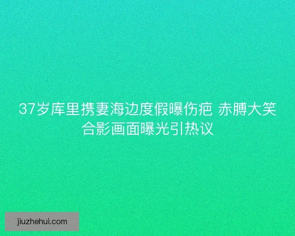 37岁库里携妻海边度假曝伤疤 赤膊大笑合影画面曝光引热议