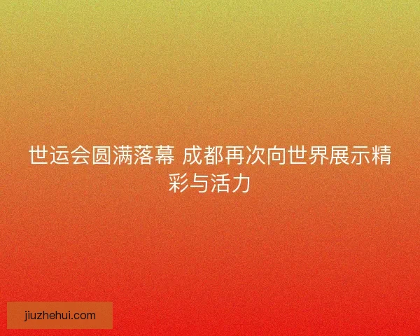 世运会圆满落幕 成都再次向世界展示精彩与活力
