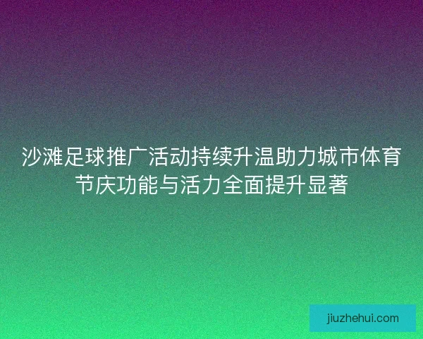 沙滩足球推广活动持续升温助力城市体育节庆功能与活力全面提升显著