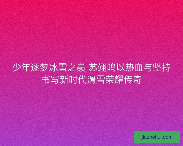少年逐梦冰雪之巅 苏翊鸣以热血与坚持书写新时代滑雪荣耀传奇
