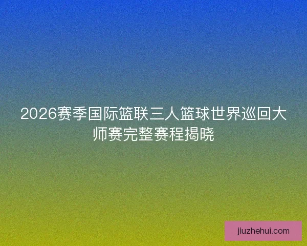 2026赛季国际篮联三人篮球世界巡回大师赛完整赛程揭晓