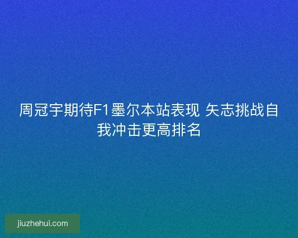 周冠宇期待F1墨尔本站表现 矢志挑战自我冲击更高排名
