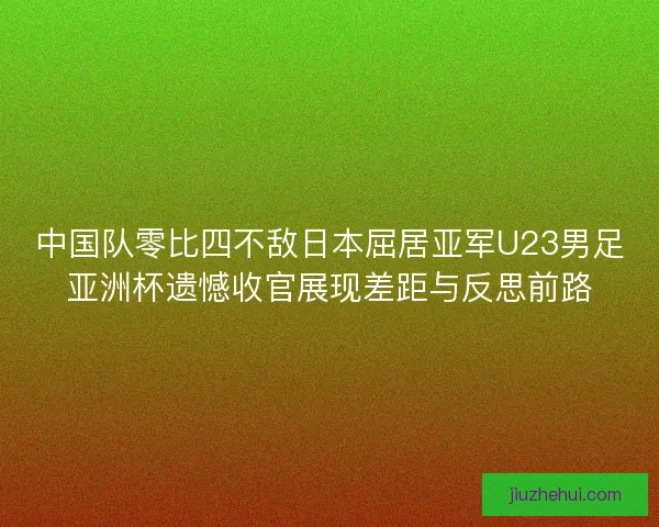 中国队零比四不敌日本屈居亚军U23男足亚洲杯遗憾收官展现差距与反思前路
