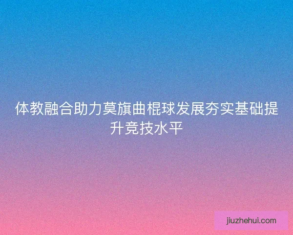 体教融合助力莫旗曲棍球发展夯实基础提升竞技水平 体教融合助力莫旗曲棍球发展夯实基础提升竞技水平