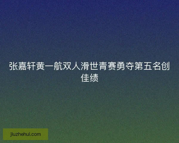 张嘉轩黄一航双人滑世青赛勇夺第五名创佳绩