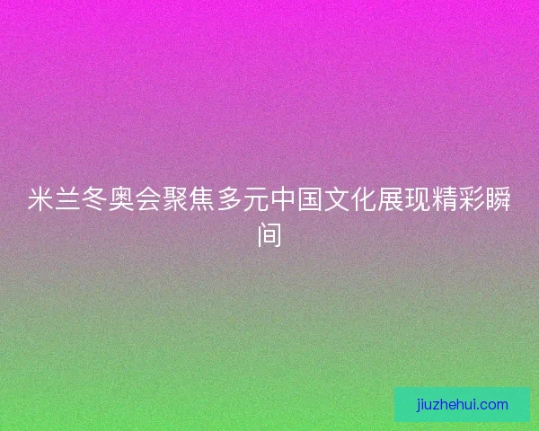 米兰冬奥会聚焦多元中国文化展现精彩瞬间
