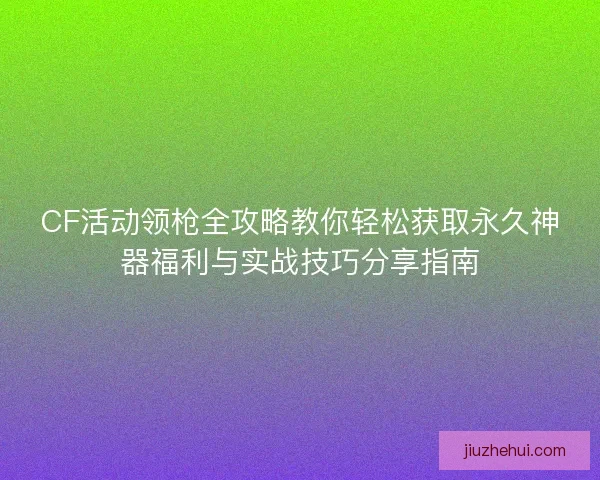 CF活动领枪全攻略教你轻松获取永久神器福利与实战技巧分享指南
