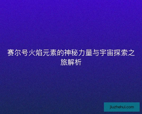 赛尔号火焰元素的神秘力量与宇宙探索之旅解析 赛尔号火焰元素的神秘力量与宇宙探索之旅解析