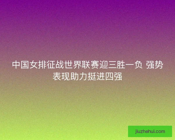 中国女排征战世界联赛迎三胜一负 强势表现助力挺进四强 中国女排征战世界联赛迎三胜一负 强势表现助力挺进四强