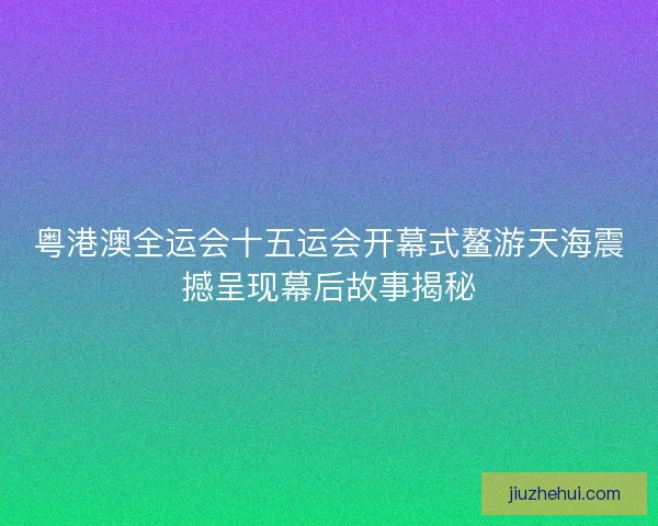 粤港澳全运会十五运会开幕式鳌游天海震撼呈现幕后故事揭秘 粤港澳全运会十五运会开幕式鳌游天海震撼呈现幕后故事揭秘