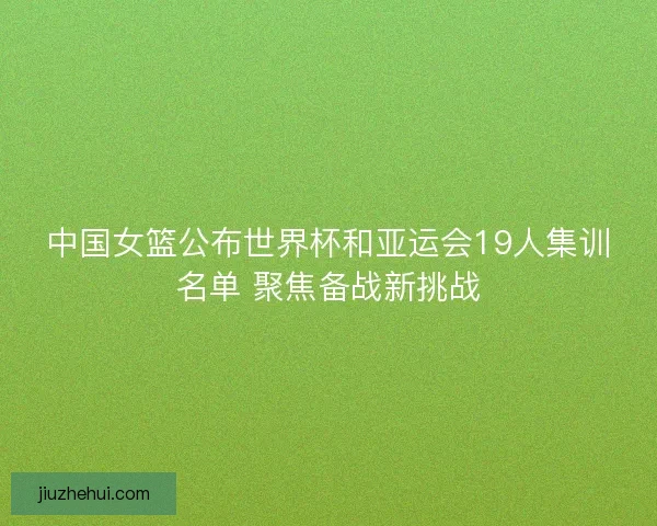 中国女篮公布世界杯和亚运会19人集训名单 聚焦备战新挑战 中国女篮公布世界杯和亚运会19人集训名单 聚焦备战新挑战