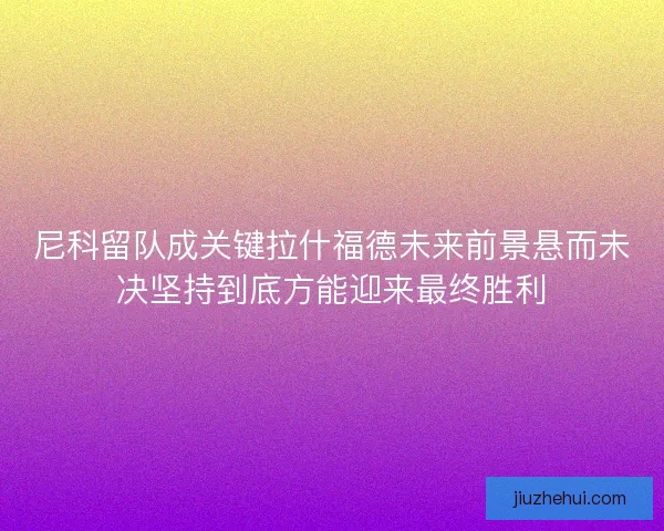 尼科留队成关键拉什福德未来前景悬而未决坚持到底方能迎来最终胜利