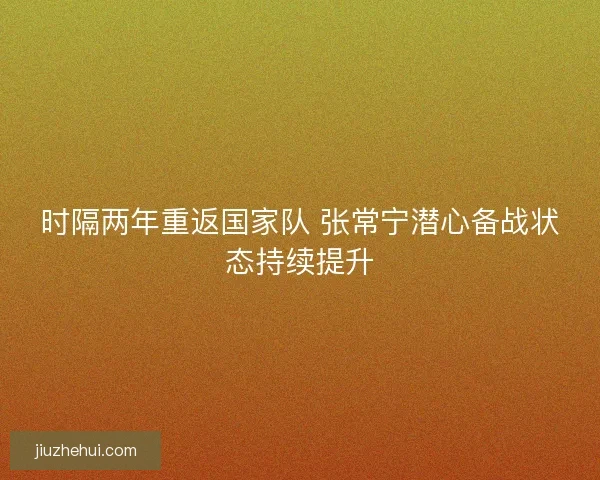 时隔两年重返国家队 张常宁潜心备战状态持续提升