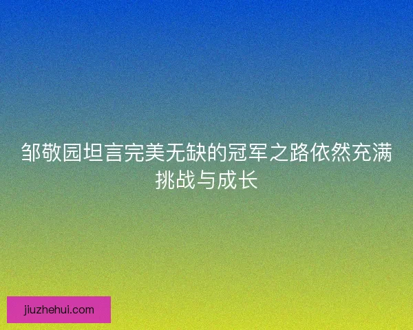 邹敬园坦言完美无缺的冠军之路依然充满挑战与成长