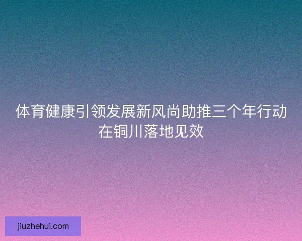 体育健康引领发展新风尚助推三个年行动在铜川落地见效 体育健康引领发展新风尚助推三个年行动在铜川落地见效
