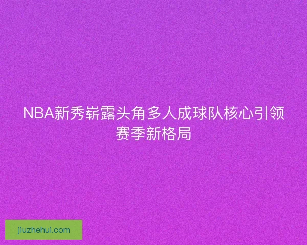 NBA新秀崭露头角多人成球队核心引领赛季新格局 NBA新秀崭露头角多人成球队核心引领赛季新格局