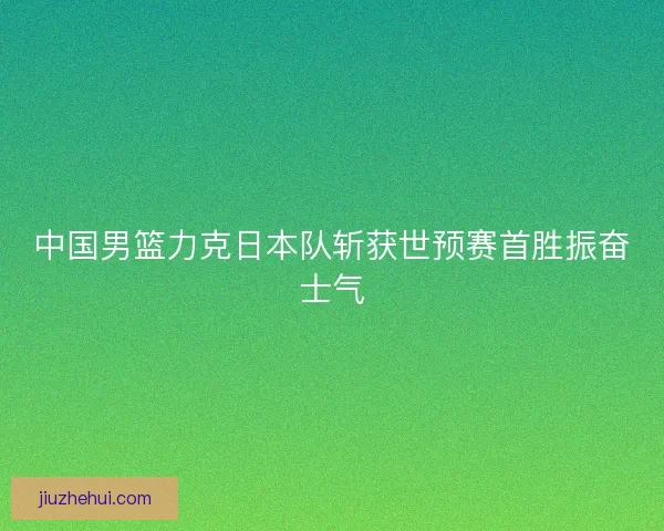 中国男篮力克日本队斩获世预赛首胜振奋士气