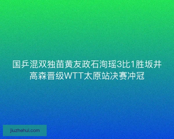 国乒混双独苗黄友政石洵瑶3比1胜坂井高森晋级WTT太原站决赛冲冠 国乒混双独苗黄友政石洵瑶3比1胜坂井高森晋级WTT太原站决赛冲冠
